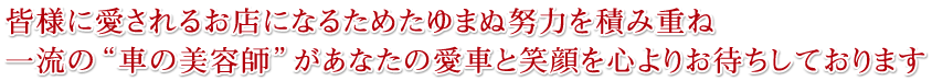 皆様に愛されるお店になるためたゆまぬ努力を積み重ね、一流の“車の美容師”があなたの愛車と笑顔を心よりお待ちしております
